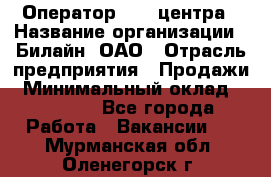 Оператор Call-центра › Название организации ­ Билайн, ОАО › Отрасль предприятия ­ Продажи › Минимальный оклад ­ 35 000 - Все города Работа » Вакансии   . Мурманская обл.,Оленегорск г.
